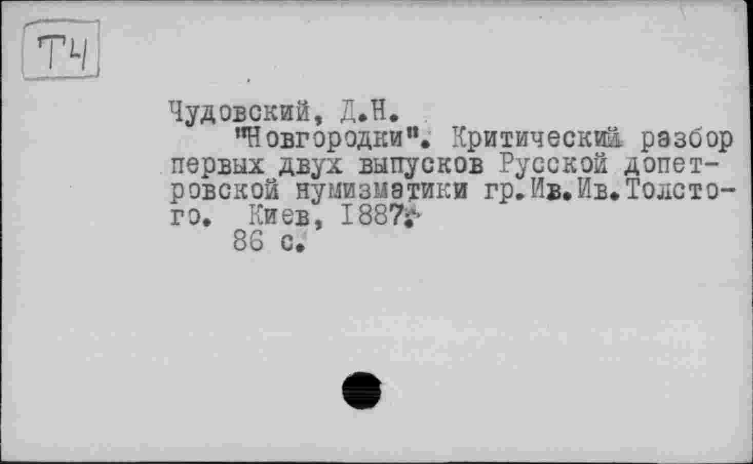 ﻿Чудовский, Д.Н.
"Новгородки”. Критический разбор первых двух выпусков Русской допетровской нумизматики гр.Ив.Ив.Толстого. Киев, I887i*-
86 с.